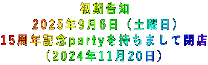 初期告知 2025年9月6日（土曜日） 15周年記念partyを持ちまして閉店 （2024年11月20日） 